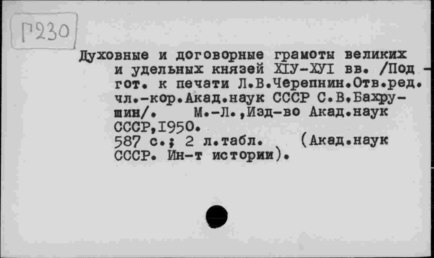 ﻿~p23Ö]
Духовные и договорные граыоты великих и удельных князей ЙУ-2УІ вв. /Под гот. к печати Л.В.Черепнин.Отв.ред. чл.-кор.Акад.наук СССР С.В.Бахру-шин/. М.-Л.,Изд-во Акад.наук СССР,1950* 587 c.j 2 л.табл. (Акад.наук СССР. Ин-т истории).